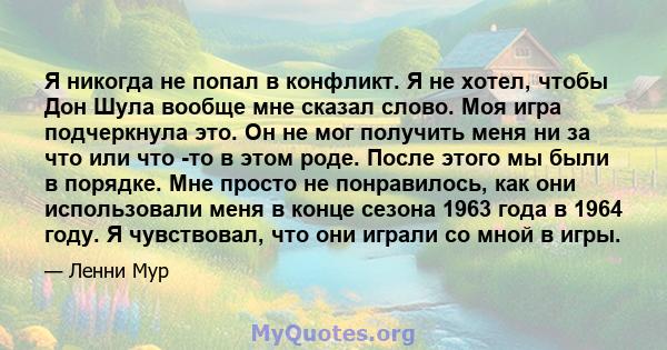 Я никогда не попал в конфликт. Я не хотел, чтобы Дон Шула вообще мне сказал слово. Моя игра подчеркнула это. Он не мог получить меня ни за что или что -то в этом роде. После этого мы были в порядке. Мне просто не