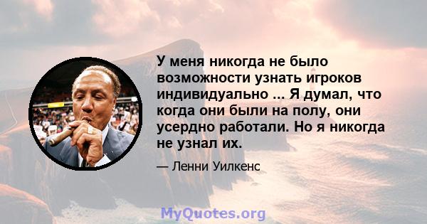 У меня никогда не было возможности узнать игроков индивидуально ... Я думал, что когда они были на полу, они усердно работали. Но я никогда не узнал их.