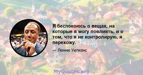 Я беспокоюсь о вещах, на которые я могу повлиять, и о том, что я не контролирую, я перехожу.