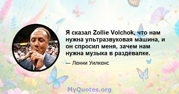 Я сказал Zollie Volchok, что нам нужна ультразвуковая машина, и он спросил меня, зачем нам нужна музыка в раздевалке.