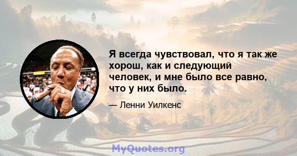 Я всегда чувствовал, что я так же хорош, как и следующий человек, и мне было все равно, что у них было.