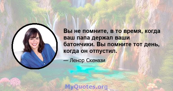 Вы не помните, в то время, когда ваш папа держал ваши батончики. Вы помните тот день, когда он отпустил.