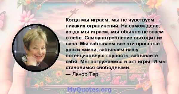 Когда мы играем, мы не чувствуем никаких ограничений. На самом деле, когда мы играем, мы обычно не знаем о себе. Самоупотребление выходит из окна. Мы забываем все эти прошлые уроки жизни, забываем нашу потенциальную