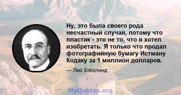 Ну, это была своего рода несчастный случай, потому что пластик - это не то, что я хотел изобретать. Я только что продал фотографийную бумагу Истману Кодаку за 1 миллион долларов.