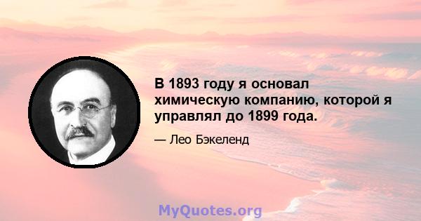 В 1893 году я основал химическую компанию, которой я управлял до 1899 года.