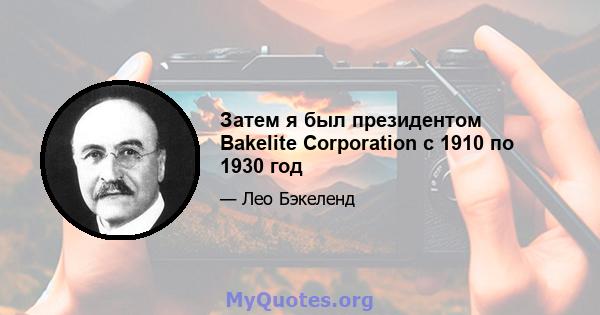 Затем я был президентом Bakelite Corporation с 1910 по 1930 год