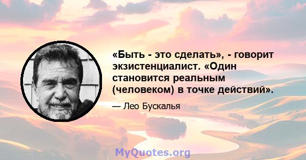 «Быть ​​- это сделать», - говорит экзистенциалист. «Один становится реальным (человеком) в точке действий».