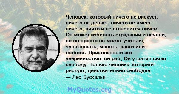 Человек, который ничего не рискует, ничего не делает, ничего не имеет ничего, ничто и не становится ничем. Он может избежать страданий и печали, но он просто не может учиться, чувствовать, менять, расти или любовь.