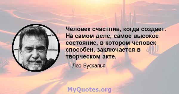 Человек счастлив, когда создает. На самом деле, самое высокое состояние, в котором человек способен, заключается в творческом акте.