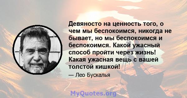 Девяносто на ценность того, о чем мы беспокоимся, никогда не бывает, но мы беспокоимся и беспокоимся. Какой ужасный способ пройти через жизнь! Какая ужасная вещь с вашей толстой кишкой!