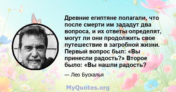 Древние египтяне полагали, что после смерти им зададут два вопроса, и их ответы определят, могут ли они продолжить свое путешествие в загробной жизни. Первый вопрос был: «Вы принесли радость?» Второе было: «Вы нашли