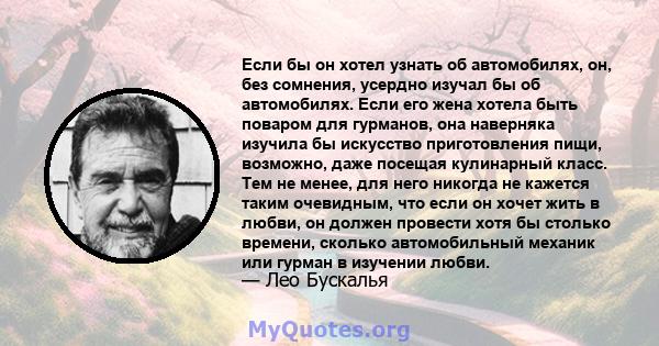 Если бы он хотел узнать об автомобилях, он, без сомнения, усердно изучал бы об автомобилях. Если его жена хотела быть поваром для гурманов, она наверняка изучила бы искусство приготовления пищи, возможно, даже посещая