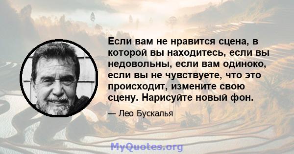 Если вам не нравится сцена, в которой вы находитесь, если вы недовольны, если вам одиноко, если вы не чувствуете, что это происходит, измените свою сцену. Нарисуйте новый фон.