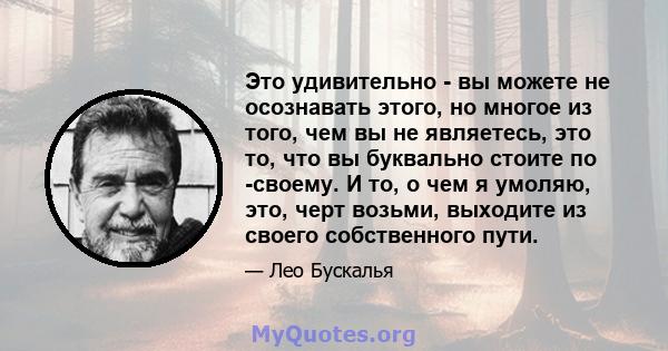 Это удивительно - вы можете не осознавать этого, но многое из того, чем вы не являетесь, это то, что вы буквально стоите по -своему. И то, о чем я умоляю, это, черт возьми, выходите из своего собственного пути.