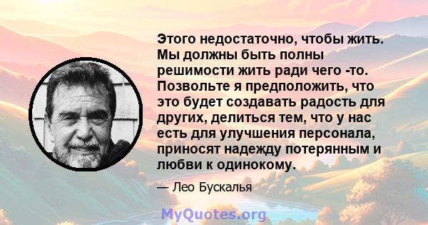 Этого недостаточно, чтобы жить. Мы должны быть полны решимости жить ради чего -то. Позвольте я предположить, что это будет создавать радость для других, делиться тем, что у нас есть для улучшения персонала, приносят