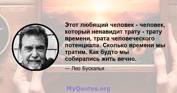 Этот любящий человек - человек, который ненавидит трату - трату времени, трата человеческого потенциала. Сколько времени мы тратим. Как будто мы собирались жить вечно.