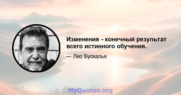 Изменения - конечный результат всего истинного обучения.