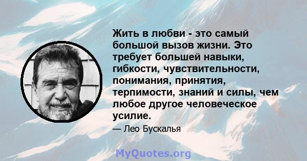 Жить в любви - это самый большой вызов жизни. Это требует большей навыки, гибкости, чувствительности, понимания, принятия, терпимости, знаний и силы, чем любое другое человеческое усилие.