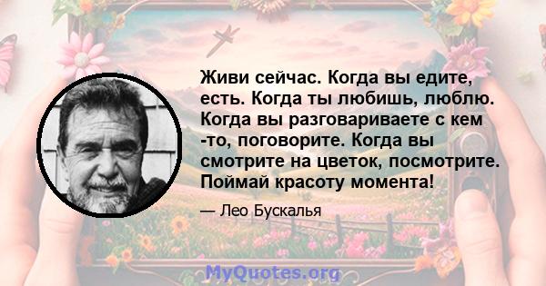 Живи сейчас. Когда вы едите, есть. Когда ты любишь, люблю. Когда вы разговариваете с кем -то, поговорите. Когда вы смотрите на цветок, посмотрите. Поймай красоту момента!