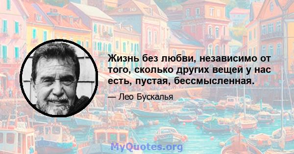 Жизнь без любви, независимо от того, сколько других вещей у нас есть, пустая, бессмысленная.