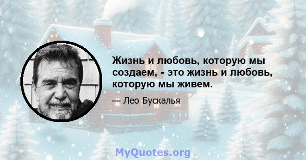 Жизнь и любовь, которую мы создаем, - это жизнь и любовь, которую мы живем.