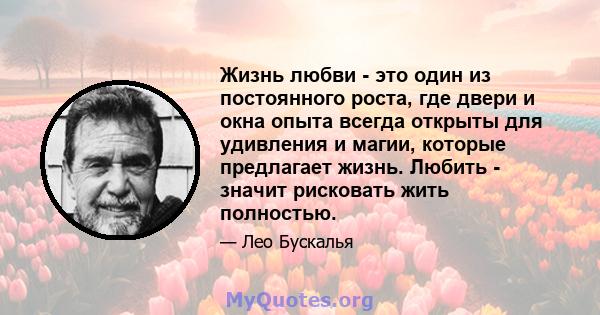 Жизнь любви - это один из постоянного роста, где двери и окна опыта всегда открыты для удивления и магии, которые предлагает жизнь. Любить - значит рисковать жить полностью.