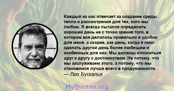 Каждый из нас отвечает за создание среды тепла и рассмотрения для тех, кого мы любим. Я всегда пытался определить хороший день не с точки зрения того, в котором все делалось правильно и удобно для меня, а скорее, как