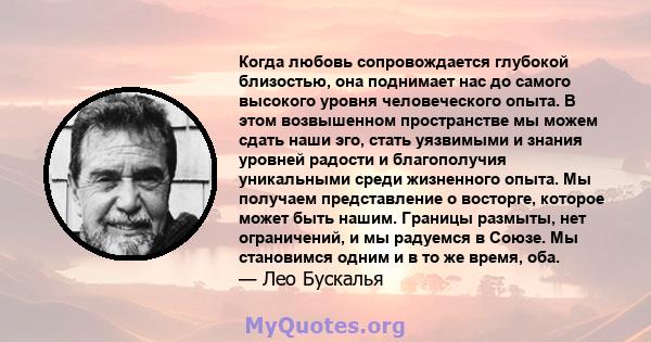 Когда любовь сопровождается глубокой близостью, она поднимает нас до самого высокого уровня человеческого опыта. В этом возвышенном пространстве мы можем сдать наши эго, стать уязвимыми и знания уровней радости и