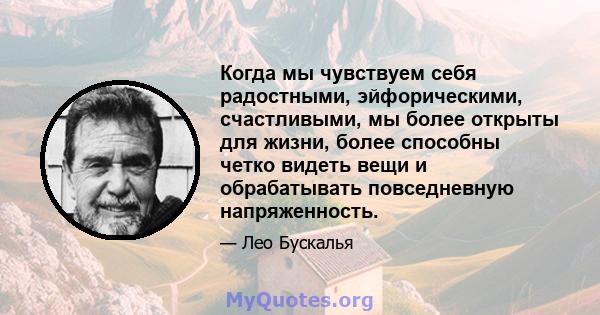 Когда мы чувствуем себя радостными, эйфорическими, счастливыми, мы более открыты для жизни, более способны четко видеть вещи и обрабатывать повседневную напряженность.