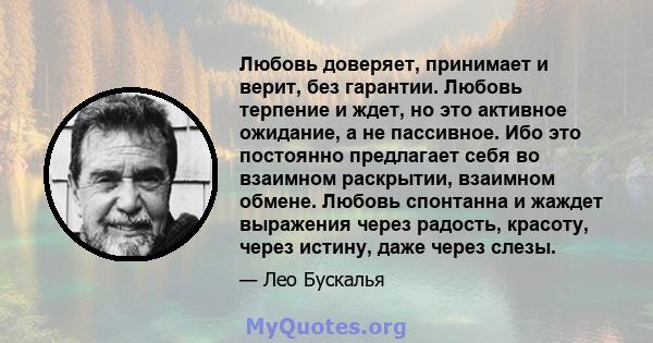 Любовь доверяет, принимает и верит, без гарантии. Любовь терпение и ждет, но это активное ожидание, а не пассивное. Ибо это постоянно предлагает себя во взаимном раскрытии, взаимном обмене. Любовь спонтанна и жаждет