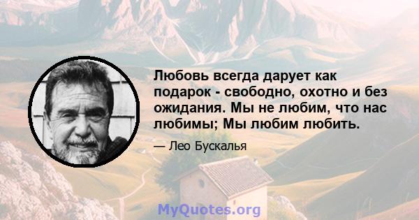 Любовь всегда дарует как подарок - свободно, охотно и без ожидания. Мы не любим, что нас любимы; Мы любим любить.