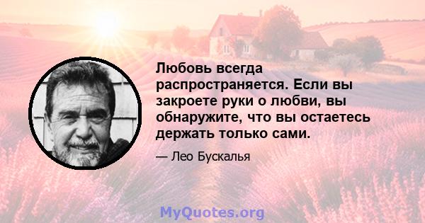 Любовь всегда распространяется. Если вы закроете руки о любви, вы обнаружите, что вы остаетесь держать только сами.