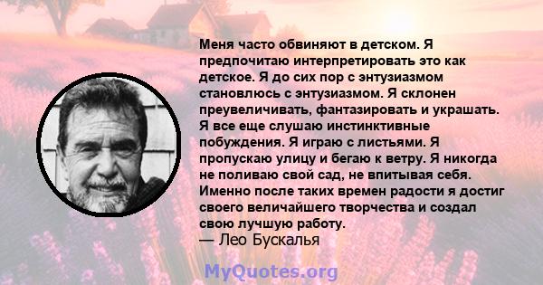 Меня часто обвиняют в детском. Я предпочитаю интерпретировать это как детское. Я до сих пор с энтузиазмом становлюсь с энтузиазмом. Я склонен преувеличивать, фантазировать и украшать. Я все еще слушаю инстинктивные