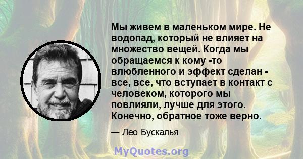 Мы живем в маленьком мире. Не водопад, который не влияет на множество вещей. Когда мы обращаемся к кому -то влюбленного и эффект сделан - все, все, что вступает в контакт с человеком, которого мы повлияли, лучше для