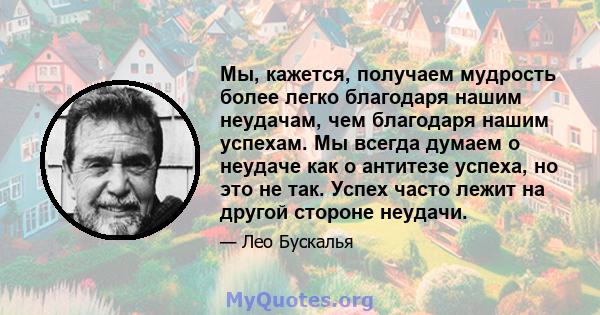 Мы, кажется, получаем мудрость более легко благодаря нашим неудачам, чем благодаря нашим успехам. Мы всегда думаем о неудаче как о антитезе успеха, но это не так. Успех часто лежит на другой стороне неудачи.