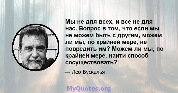 Мы не для всех, и все не для нас. Вопрос в том, что если мы не можем быть с другим, можем ли мы, по крайней мере, не повредить им? Можем ли мы, по крайней мере, найти способ сосуществовать?