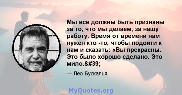 Мы все должны быть признаны за то, что мы делаем, за нашу работу. Время от времени нам нужен кто -то, чтобы подойти к нам и сказать: «Вы прекрасны. Это было хорошо сделано. Это мило.'