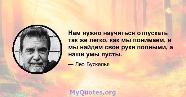 Нам нужно научиться отпускать так же легко, как мы понимаем, и мы найдем свои руки полными, а наши умы пусты.