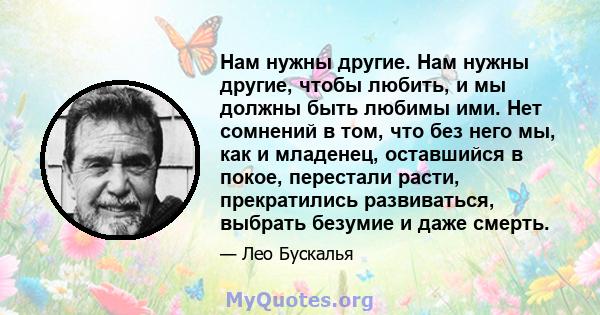 Нам нужны другие. Нам нужны другие, чтобы любить, и мы должны быть любимы ими. Нет сомнений в том, что без него мы, как и младенец, оставшийся в покое, перестали расти, прекратились развиваться, выбрать безумие и даже