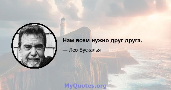 Нам всем нужно друг друга.