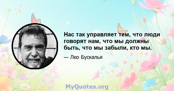 Нас так управляет тем, что люди говорят нам, что мы должны быть, что мы забыли, кто мы.