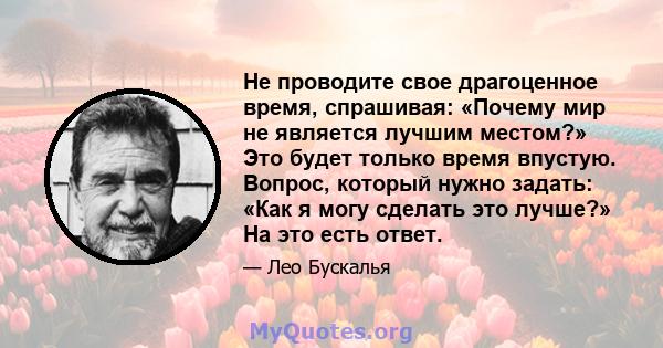 Не проводите свое драгоценное время, спрашивая: «Почему мир не является лучшим местом?» Это будет только время впустую. Вопрос, который нужно задать: «Как я могу сделать это лучше?» На это есть ответ.