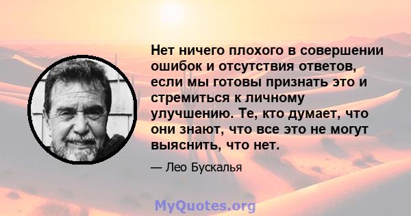 Нет ничего плохого в совершении ошибок и отсутствия ответов, если мы готовы признать это и стремиться к личному улучшению. Те, кто думает, что они знают, что все это не могут выяснить, что нет.