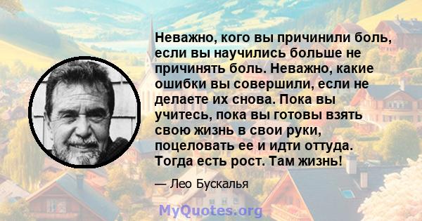 Неважно, кого вы причинили боль, если вы научились больше не причинять боль. Неважно, какие ошибки вы совершили, если не делаете их снова. Пока вы учитесь, пока вы готовы взять свою жизнь в свои руки, поцеловать ее и