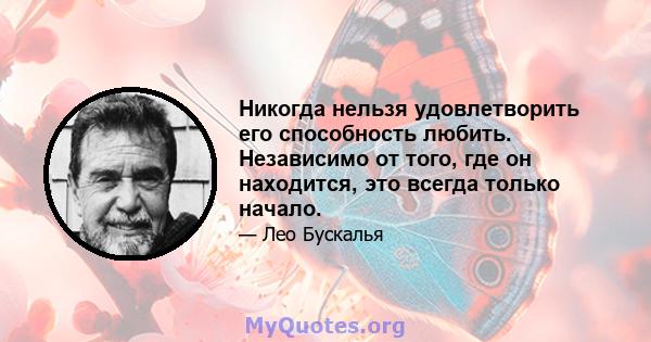 Никогда нельзя удовлетворить его способность любить. Независимо от того, где он находится, это всегда только начало.