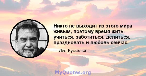 Никто не выходит из этого мира живым, поэтому время жить, учиться, заботиться, делиться, праздновать и любовь сейчас.