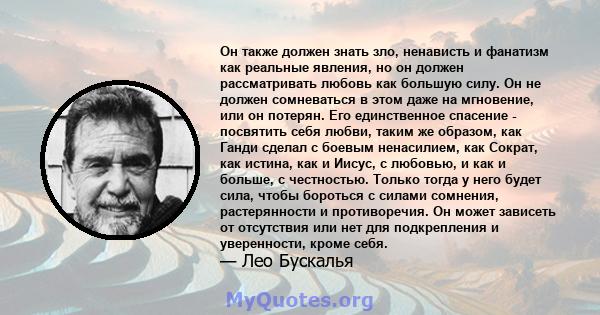 Он также должен знать зло, ненависть и фанатизм как реальные явления, но он должен рассматривать любовь как большую силу. Он не должен сомневаться в этом даже на мгновение, или он потерян. Его единственное спасение -