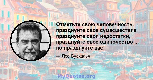 Отметьте свою человечность, празднуйте свое сумасшествие, празднуйте свои недостатки, празднуйте свое одиночество ... но празднуйте вас!