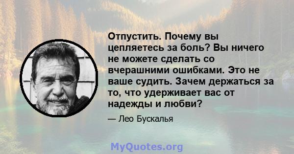 Отпустить. Почему вы цепляетесь за боль? Вы ничего не можете сделать со вчерашними ошибками. Это не ваше судить. Зачем держаться за то, что удерживает вас от надежды и любви?