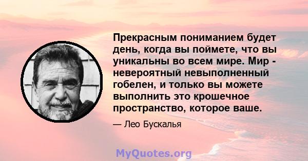 Прекрасным пониманием будет день, когда вы поймете, что вы уникальны во всем мире. Мир - невероятный невыполненный гобелен, и только вы можете выполнить это крошечное пространство, которое ваше.